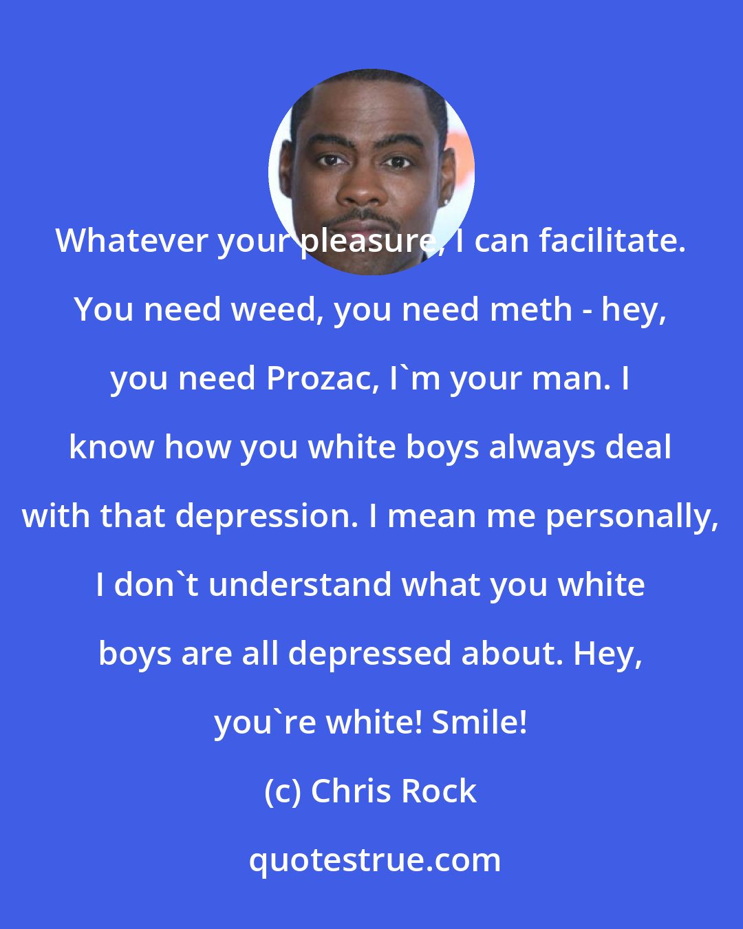 Chris Rock: Whatever your pleasure, I can facilitate. You need weed, you need meth - hey, you need Prozac, I'm your man. I know how you white boys always deal with that depression. I mean me personally, I don't understand what you white boys are all depressed about. Hey, you're white! Smile!