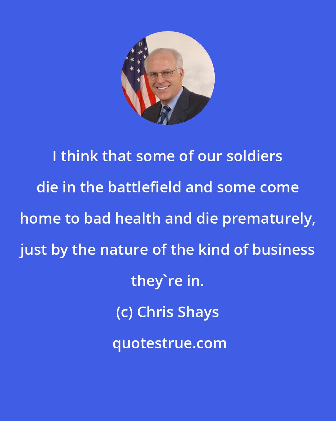 Chris Shays: I think that some of our soldiers die in the battlefield and some come home to bad health and die prematurely, just by the nature of the kind of business they're in.
