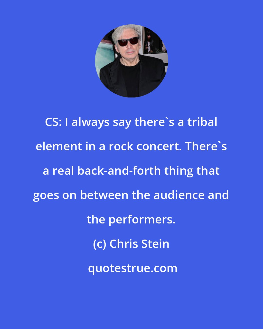 Chris Stein: CS: I always say there's a tribal element in a rock concert. There's a real back-and-forth thing that goes on between the audience and the performers.