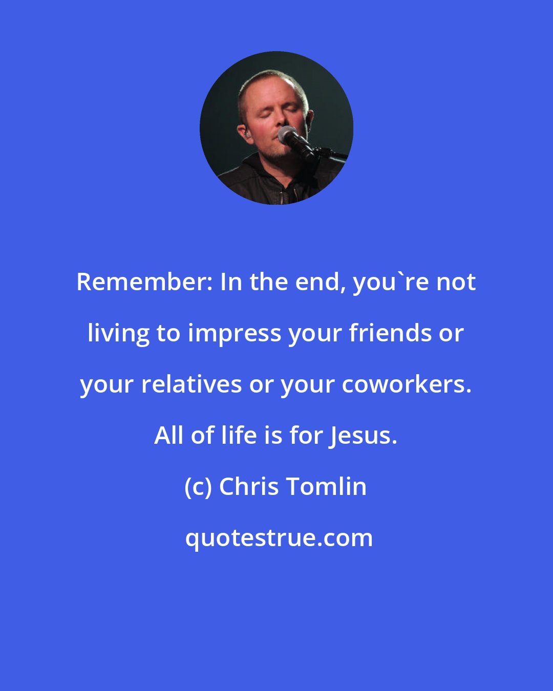 Chris Tomlin: Remember: In the end, you're not living to impress your friends or your relatives or your coworkers. All of life is for Jesus.