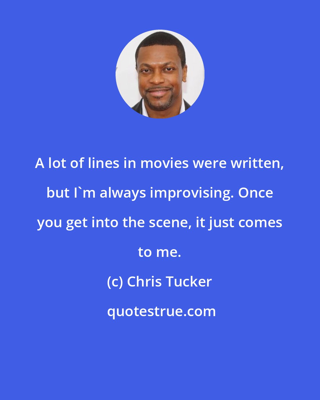 Chris Tucker: A lot of lines in movies were written, but I'm always improvising. Once you get into the scene, it just comes to me.