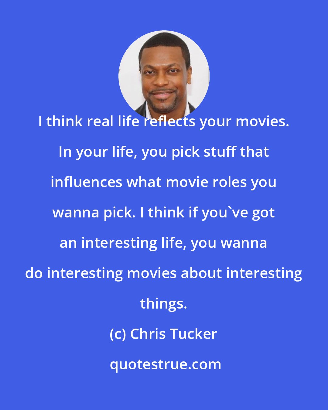 Chris Tucker: I think real life reflects your movies. In your life, you pick stuff that influences what movie roles you wanna pick. I think if you've got an interesting life, you wanna do interesting movies about interesting things.
