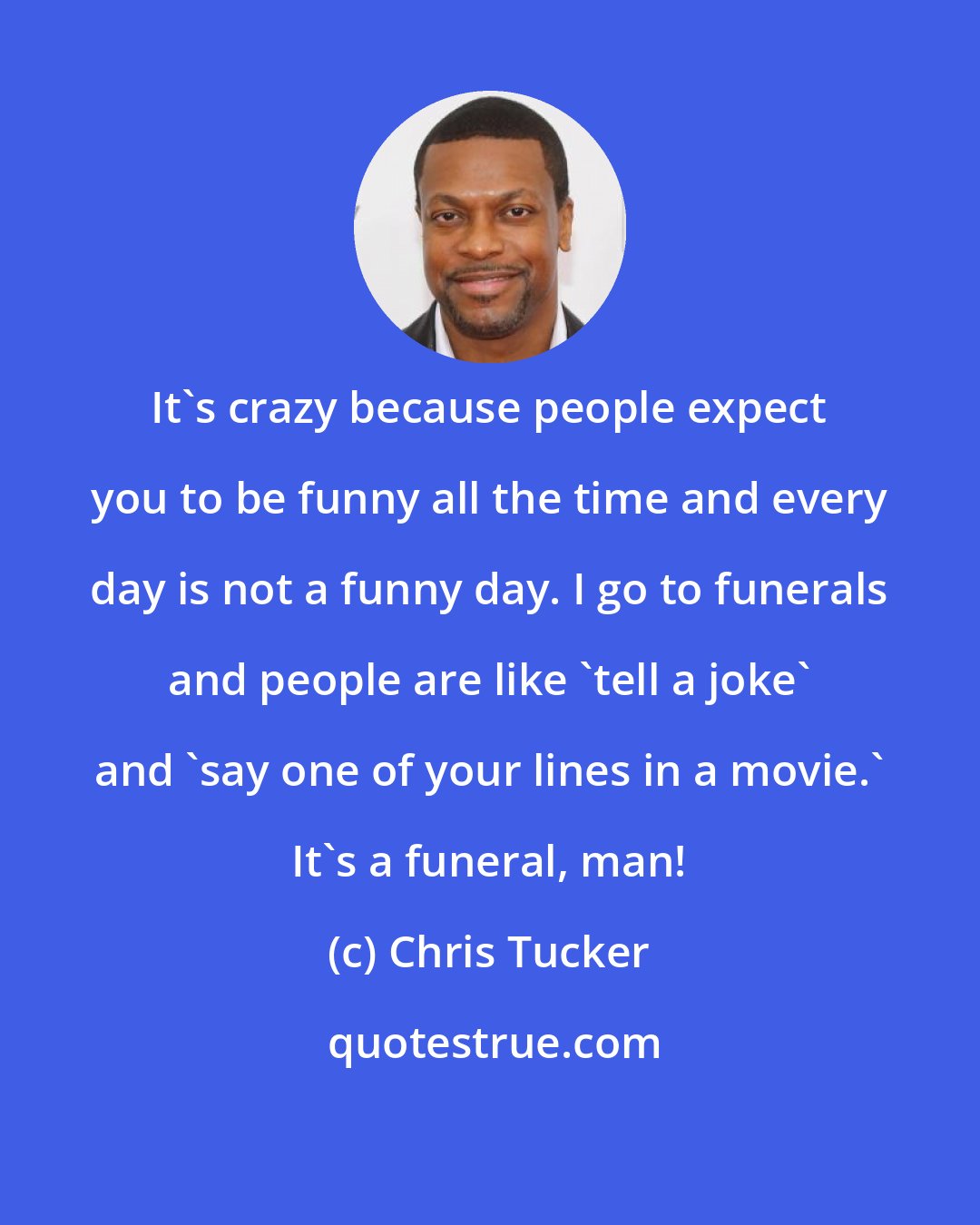 Chris Tucker: It's crazy because people expect you to be funny all the time and every day is not a funny day. I go to funerals and people are like 'tell a joke' and 'say one of your lines in a movie.' It's a funeral, man!