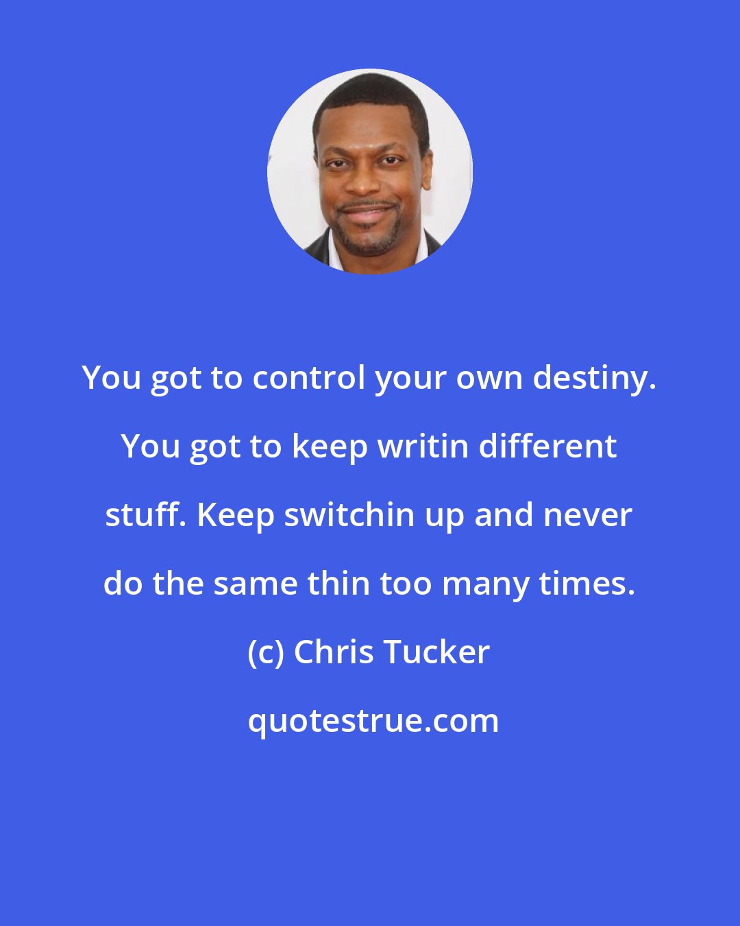 Chris Tucker: You got to control your own destiny. You got to keep writin different stuff. Keep switchin up and never do the same thin too many times.