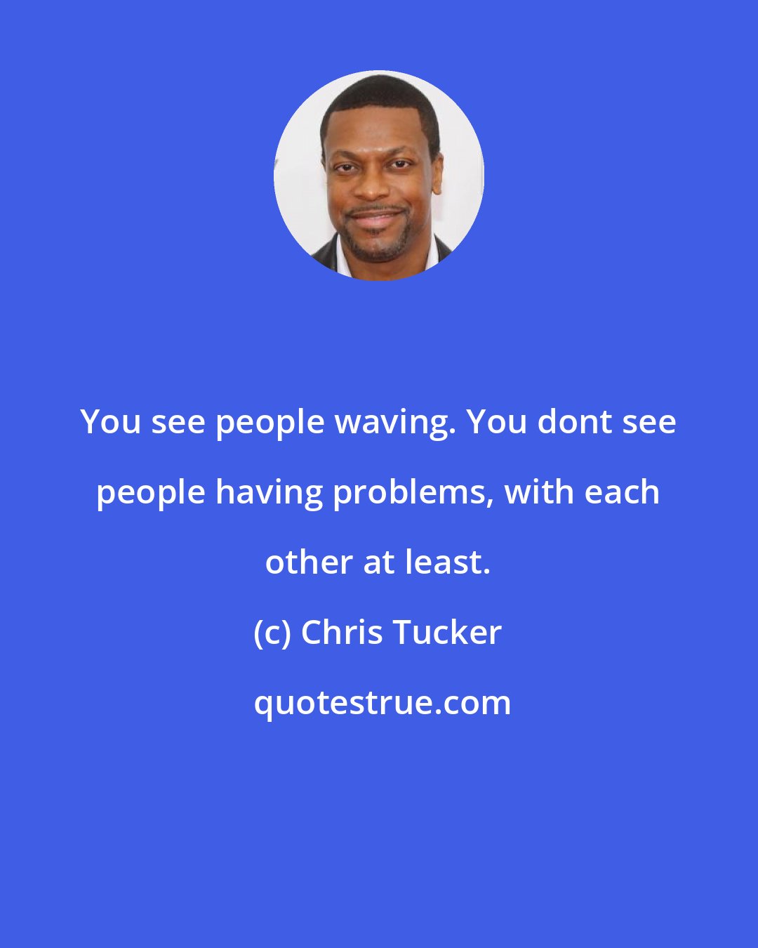 Chris Tucker: You see people waving. You dont see people having problems, with each other at least.