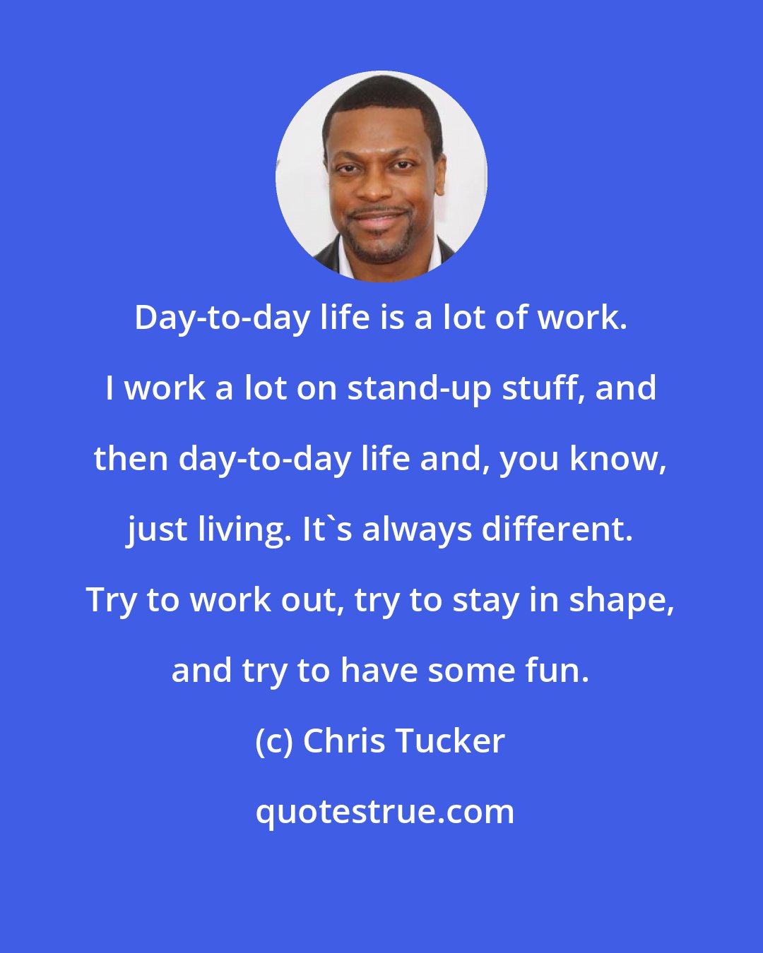 Chris Tucker: Day-to-day life is a lot of work. I work a lot on stand-up stuff, and then day-to-day life and, you know, just living. It's always different. Try to work out, try to stay in shape, and try to have some fun.