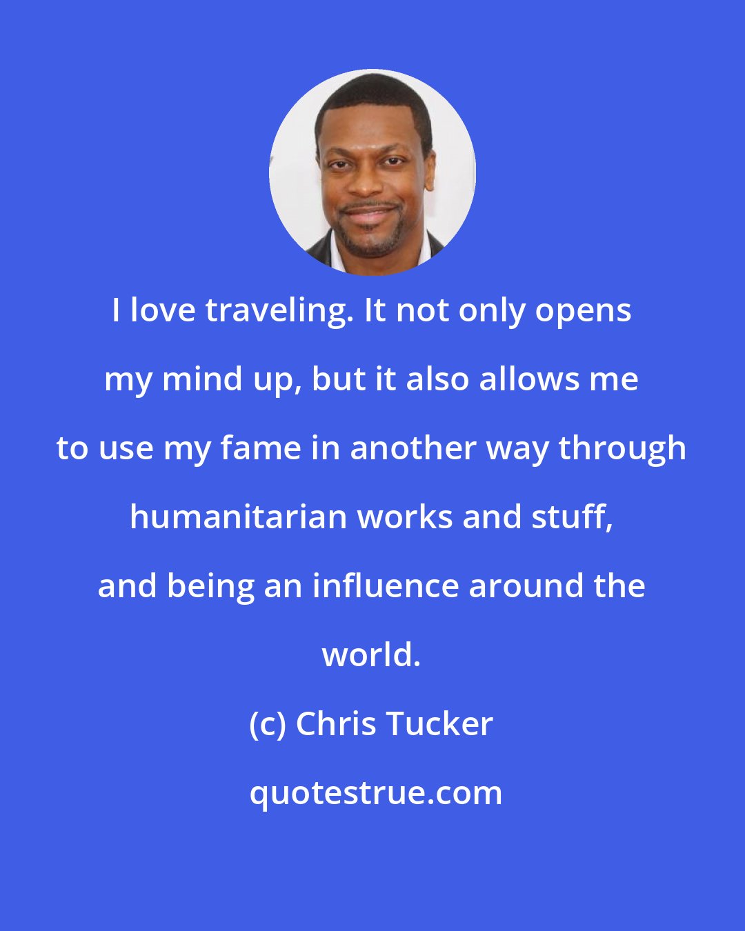 Chris Tucker: I love traveling. It not only opens my mind up, but it also allows me to use my fame in another way through humanitarian works and stuff, and being an influence around the world.