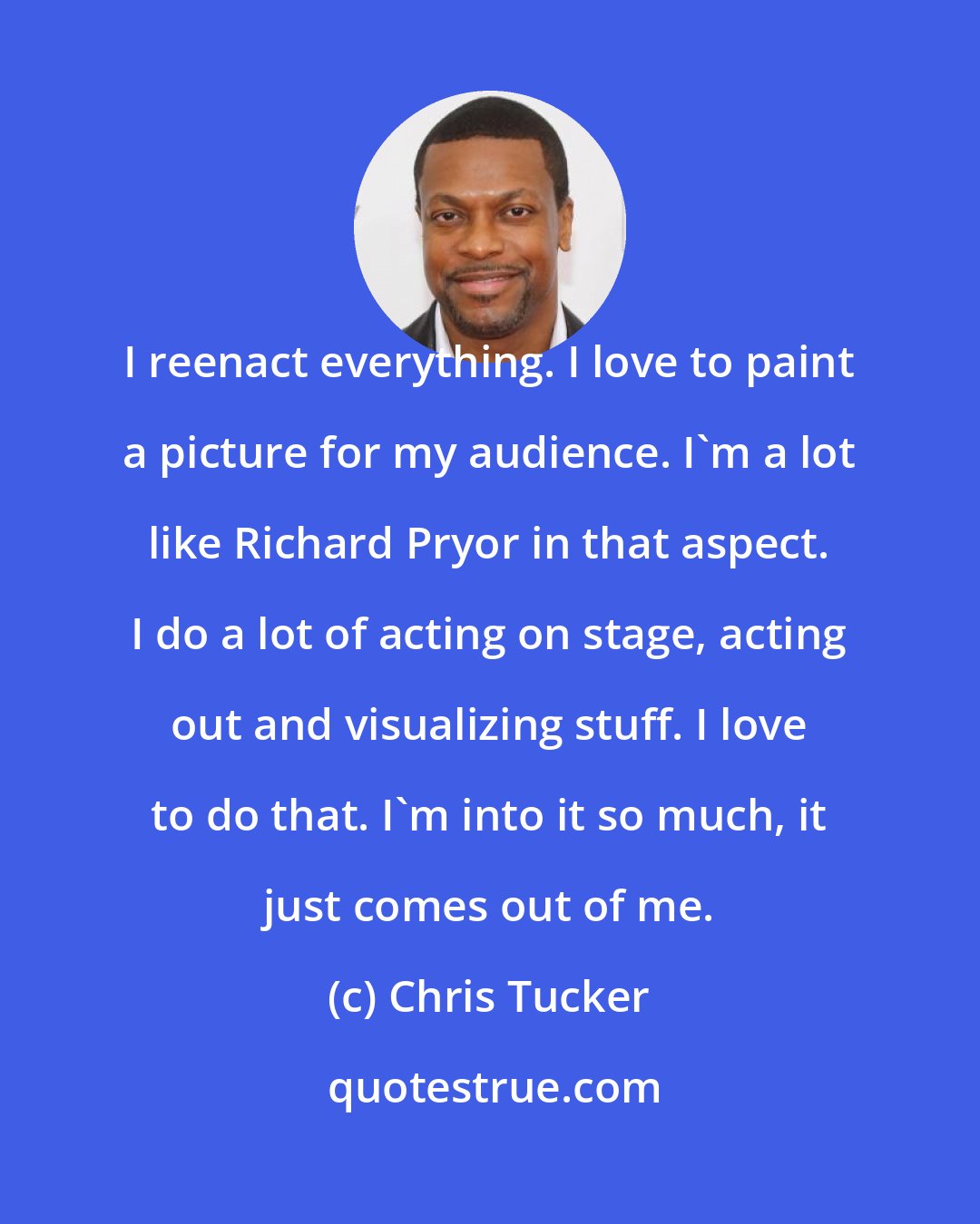 Chris Tucker: I reenact everything. I love to paint a picture for my audience. I'm a lot like Richard Pryor in that aspect. I do a lot of acting on stage, acting out and visualizing stuff. I love to do that. I'm into it so much, it just comes out of me.