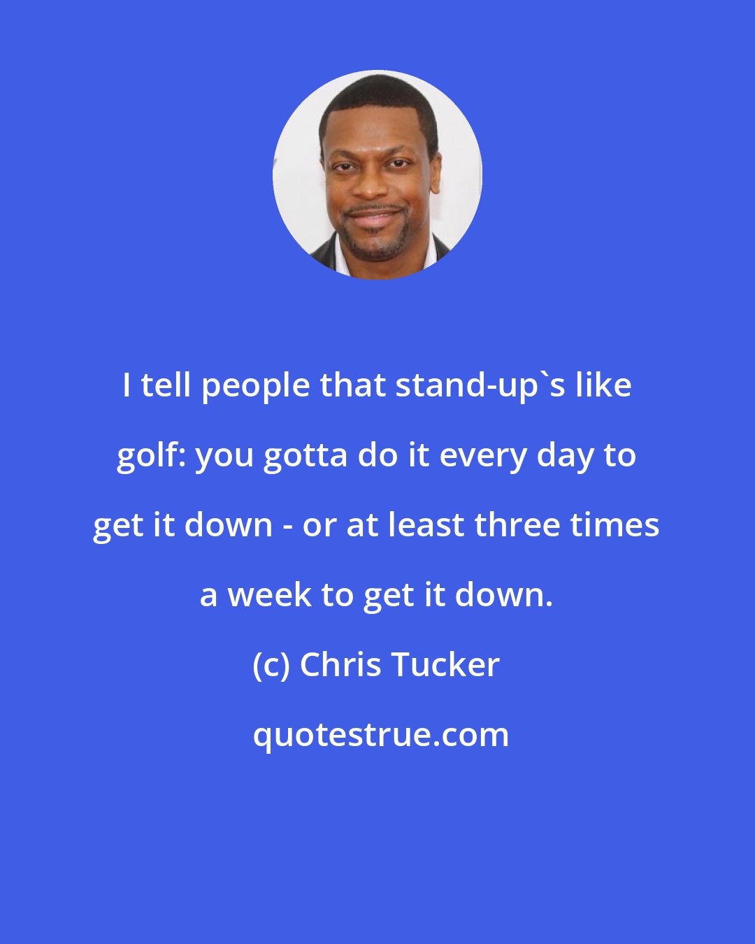 Chris Tucker: I tell people that stand-up's like golf: you gotta do it every day to get it down - or at least three times a week to get it down.