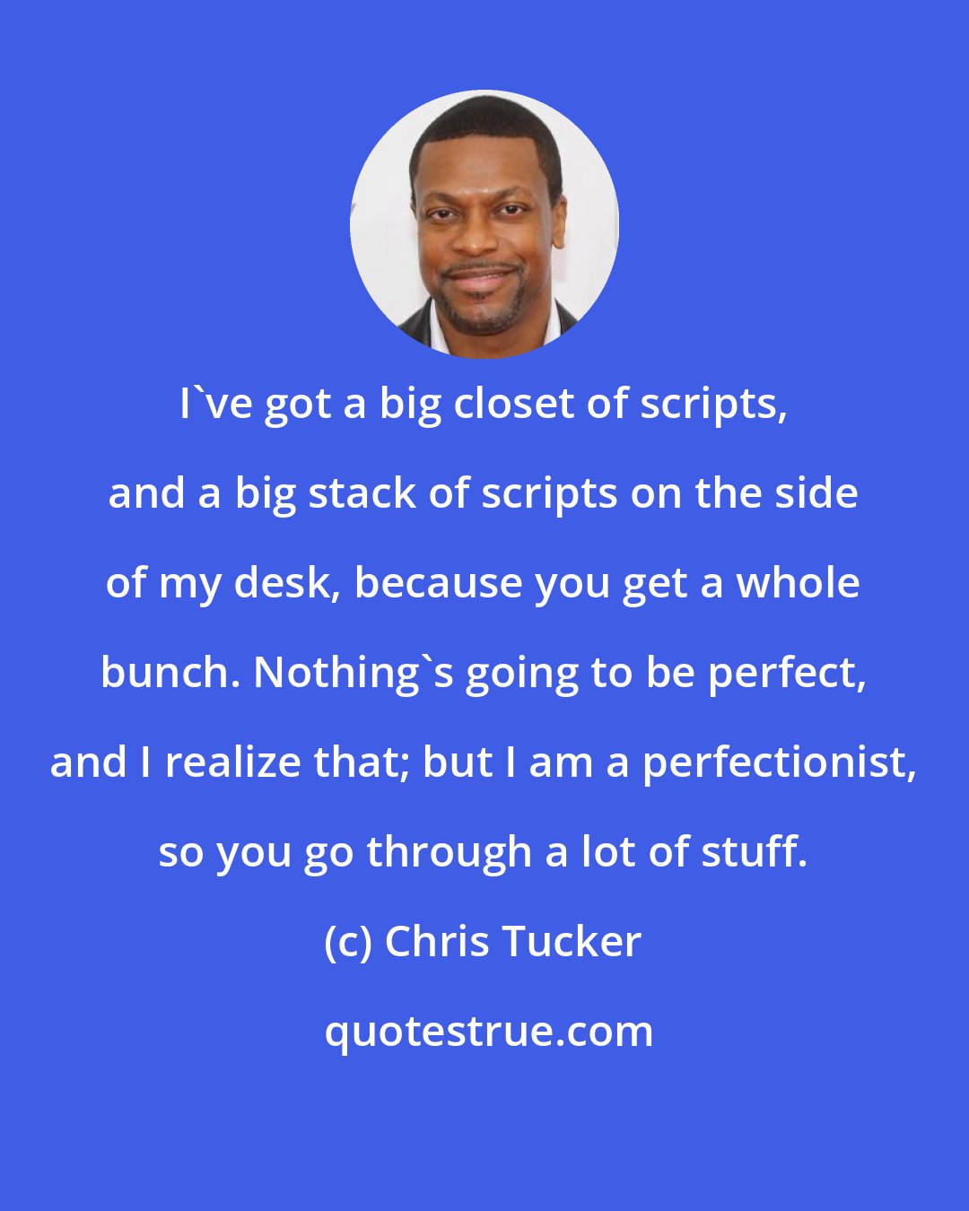 Chris Tucker: I've got a big closet of scripts, and a big stack of scripts on the side of my desk, because you get a whole bunch. Nothing's going to be perfect, and I realize that; but I am a perfectionist, so you go through a lot of stuff.