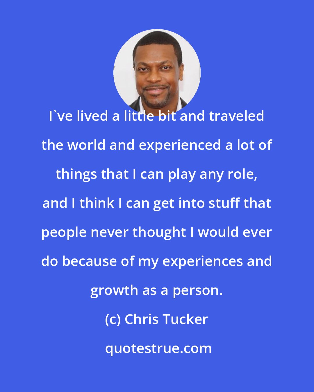 Chris Tucker: I've lived a little bit and traveled the world and experienced a lot of things that I can play any role, and I think I can get into stuff that people never thought I would ever do because of my experiences and growth as a person.