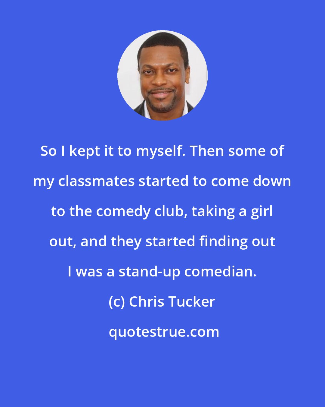 Chris Tucker: So I kept it to myself. Then some of my classmates started to come down to the comedy club, taking a girl out, and they started finding out I was a stand-up comedian.