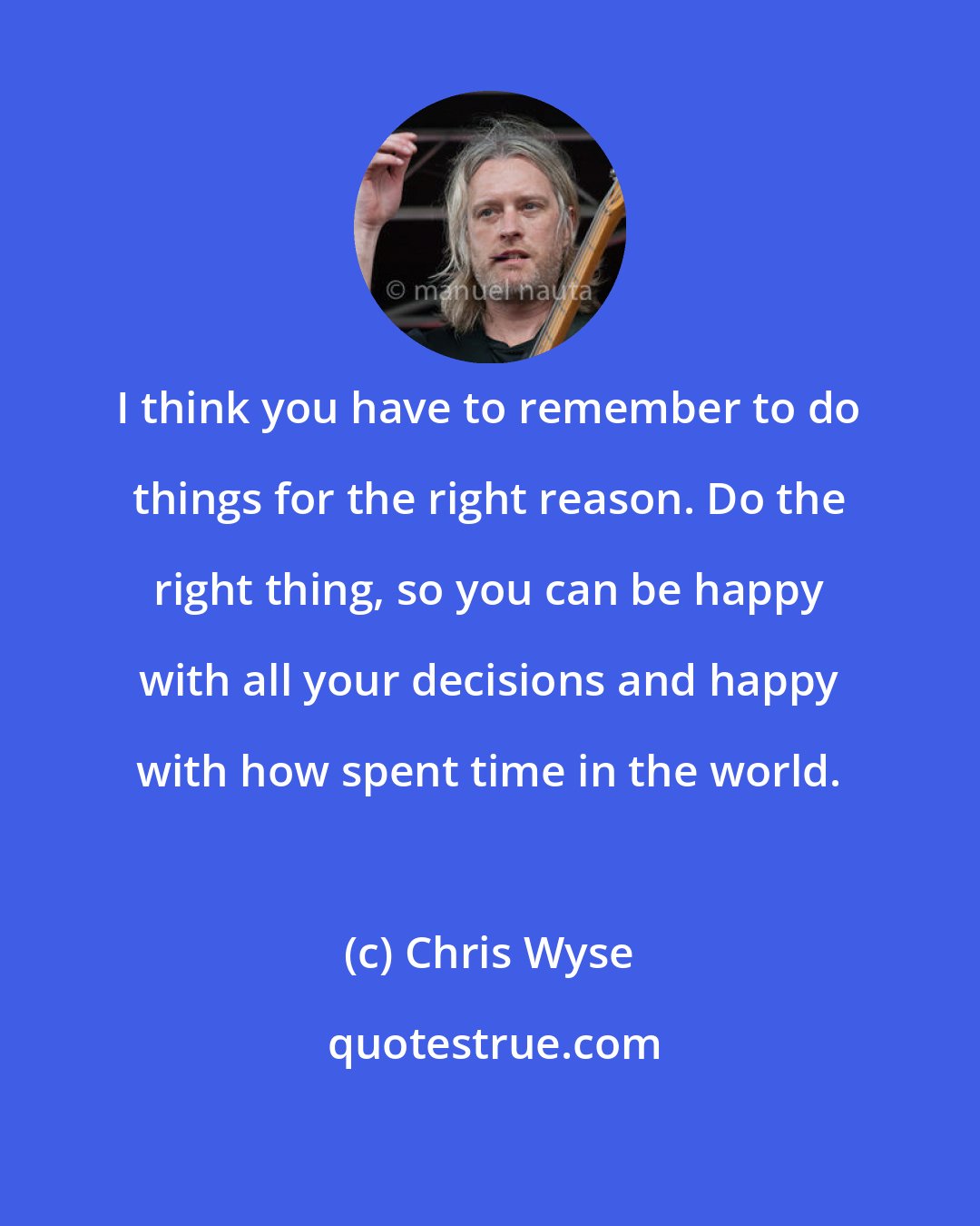 Chris Wyse: I think you have to remember to do things for the right reason. Do the right thing, so you can be happy with all your decisions and happy with how spent time in the world.