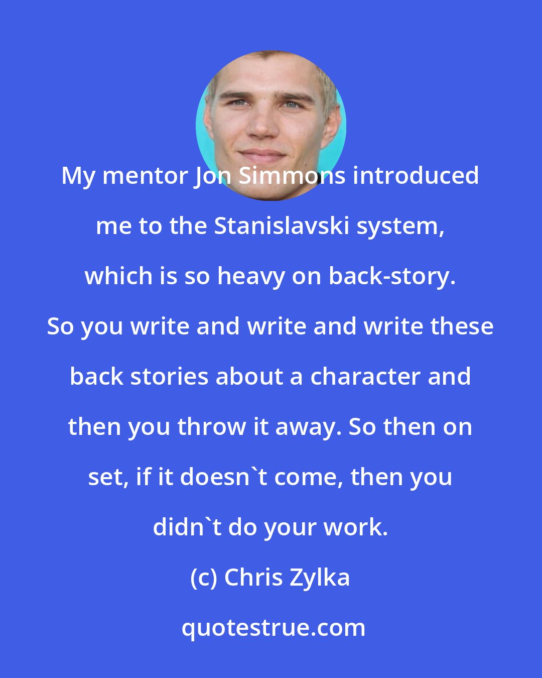 Chris Zylka: My mentor Jon Simmons introduced me to the Stanislavski system, which is so heavy on back-story. So you write and write and write these back stories about a character and then you throw it away. So then on set, if it doesn't come, then you didn't do your work.