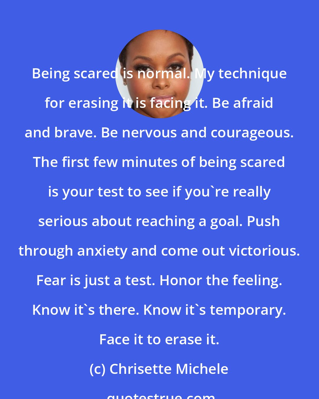 Chrisette Michele: Being scared is normal. My technique for erasing it is facing it. Be afraid and brave. Be nervous and courageous. The first few minutes of being scared is your test to see if you're really serious about reaching a goal. Push through anxiety and come out victorious. Fear is just a test. Honor the feeling. Know it's there. Know it's temporary. Face it to erase it.