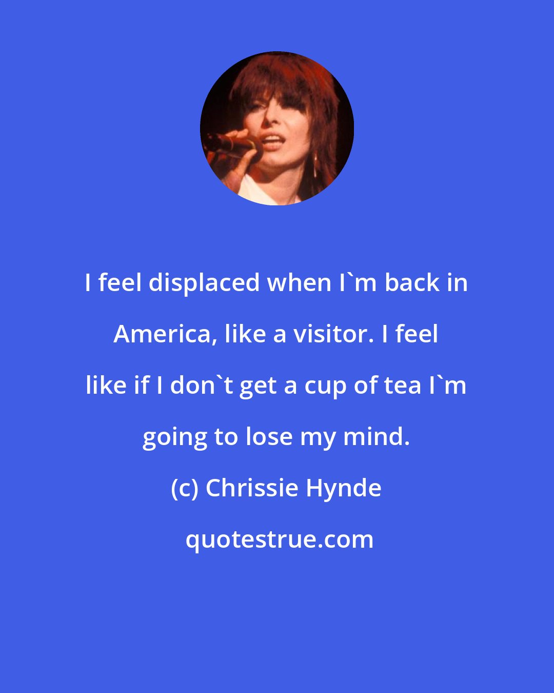 Chrissie Hynde: I feel displaced when I'm back in America, like a visitor. I feel like if I don't get a cup of tea I'm going to lose my mind.
