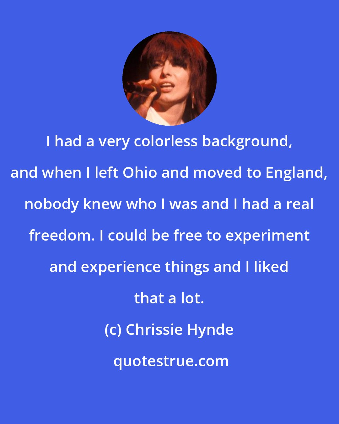 Chrissie Hynde: I had a very colorless background, and when I left Ohio and moved to England, nobody knew who I was and I had a real freedom. I could be free to experiment and experience things and I liked that a lot.