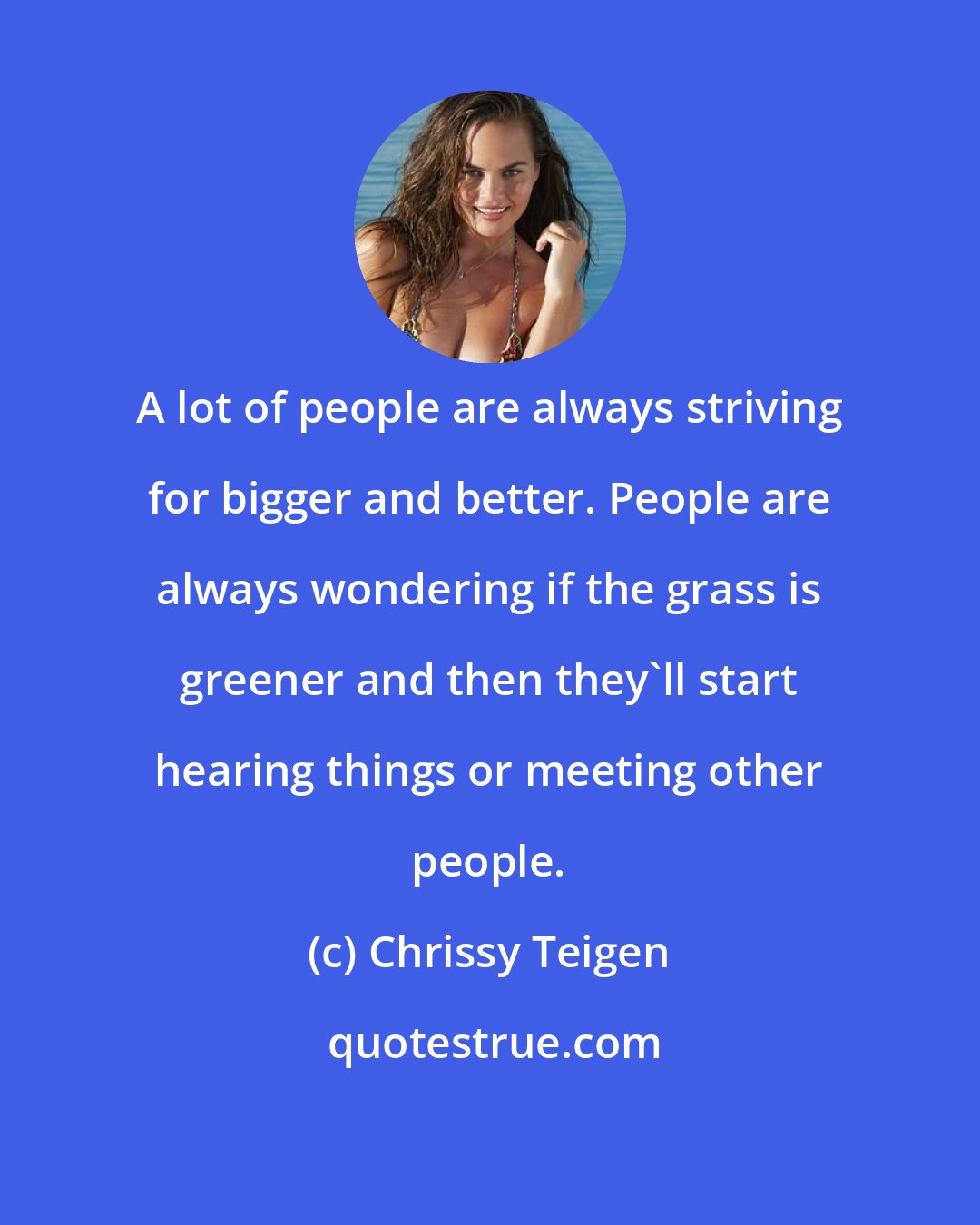 Chrissy Teigen: A lot of people are always striving for bigger and better. People are always wondering if the grass is greener and then they'll​ start hearing things or meeting other people.