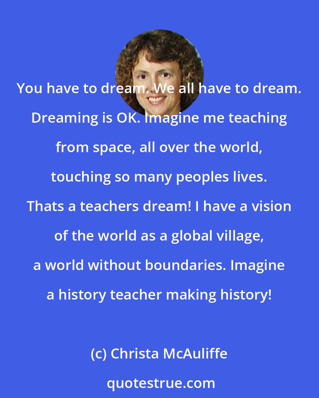 Christa McAuliffe: You have to dream. We all have to dream. Dreaming is OK. Imagine me teaching from space, all over the world, touching so many peoples lives. Thats a teachers dream! I have a vision of the world as a global village, a world without boundaries. Imagine a history teacher making history!