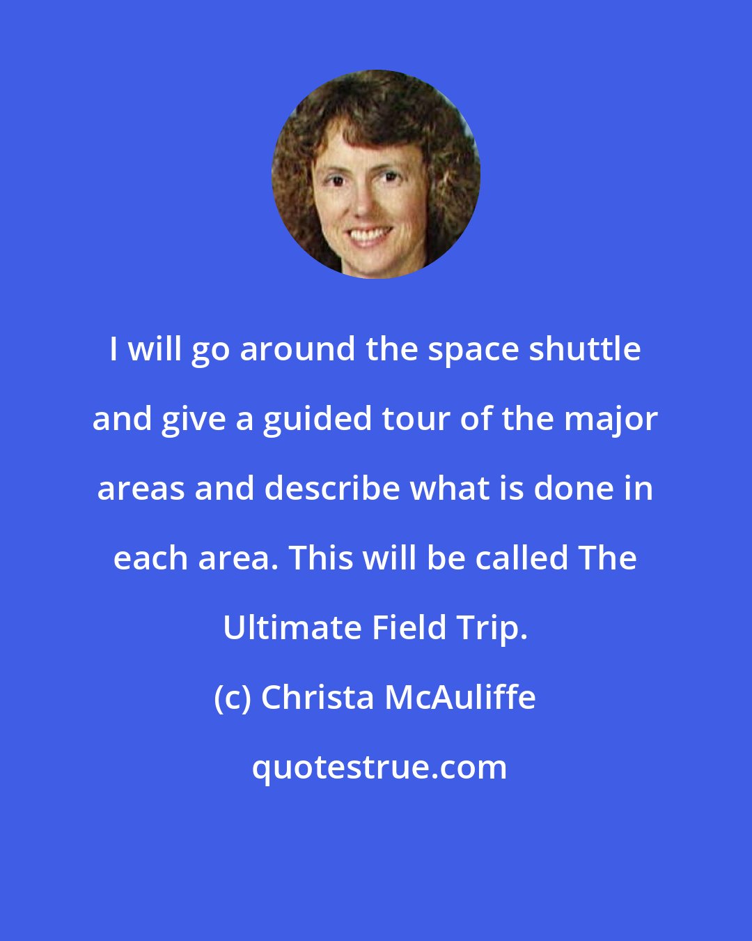 Christa McAuliffe: I will go around the space shuttle and give a guided tour of the major areas and describe what is done in each area. This will be called The Ultimate Field Trip.
