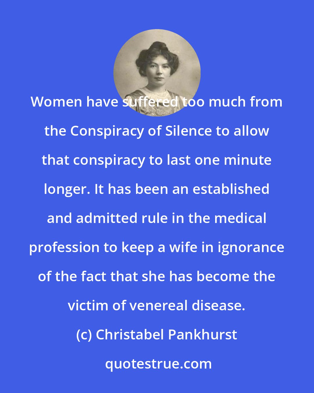 Christabel Pankhurst: Women have suffered too much from the Conspiracy of Silence to allow that conspiracy to last one minute longer. It has been an established and admitted rule in the medical profession to keep a wife in ignorance of the fact that she has become the victim of venereal disease.