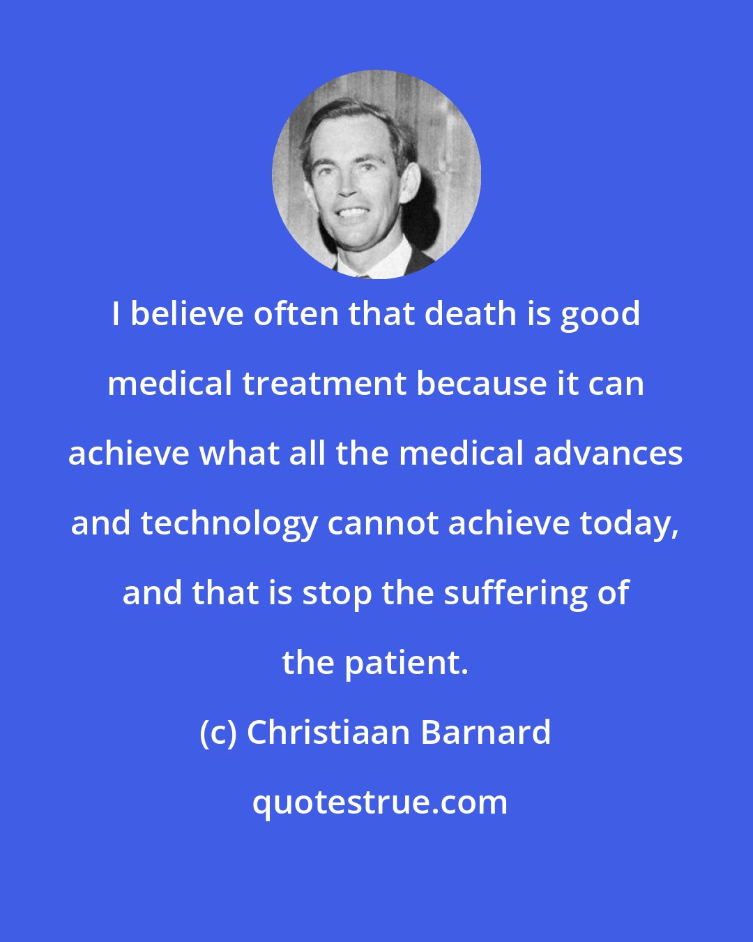 Christiaan Barnard: I believe often that death is good medical treatment because it can achieve what all the medical advances and technology cannot achieve today, and that is stop the suffering of the patient.