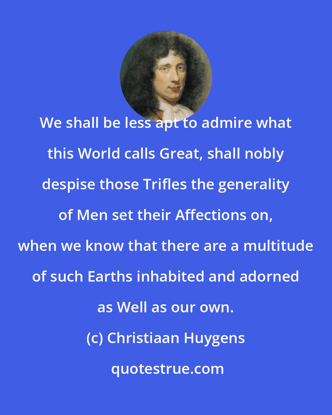 Christiaan Huygens: We shall be less apt to admire what this World calls Great, shall nobly despise those Trifles the generality of Men set their Affections on, when we know that there are a multitude of such Earths inhabited and adorned as Well as our own.