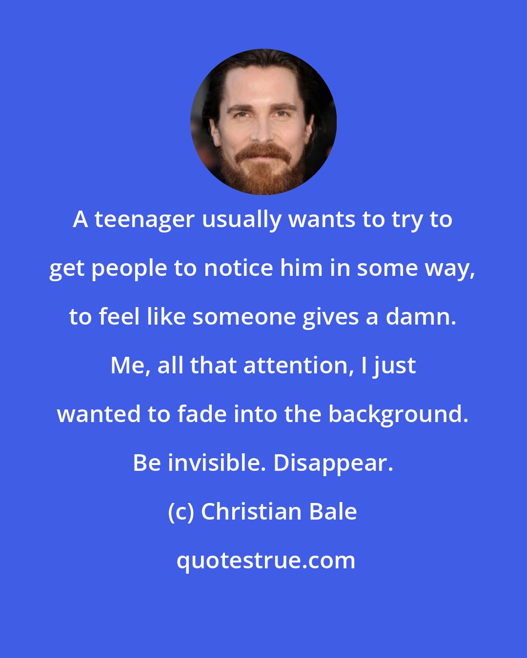 Christian Bale: A teenager usually wants to try to get people to notice him in some way, to feel like someone gives a damn. Me, all that attention, I just wanted to fade into the background. Be invisible. Disappear.