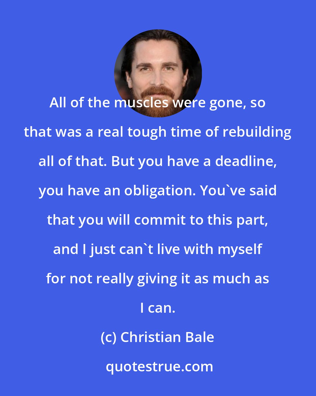 Christian Bale: All of the muscles were gone, so that was a real tough time of rebuilding all of that. But you have a deadline, you have an obligation. You've said that you will commit to this part, and I just can't live with myself for not really giving it as much as I can.