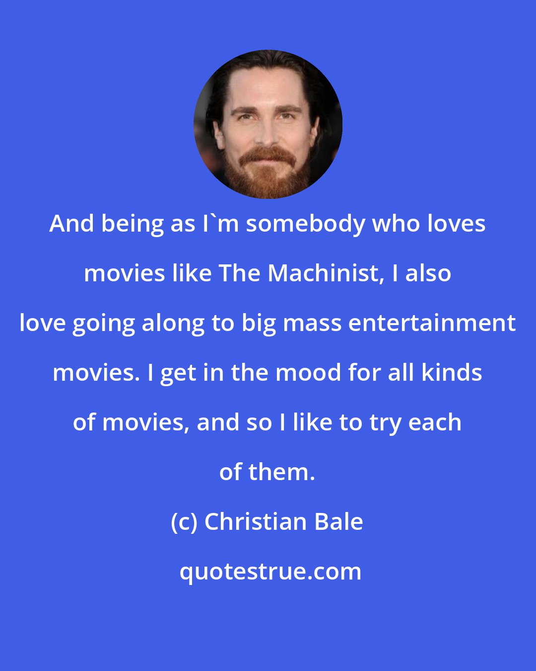 Christian Bale: And being as I'm somebody who loves movies like The Machinist, I also love going along to big mass entertainment movies. I get in the mood for all kinds of movies, and so I like to try each of them.