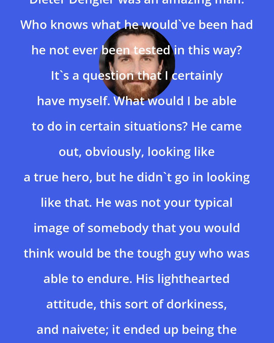Christian Bale: Dieter Dengler was an amazing man. Who knows what he would've been had he not ever been tested in this way? It's a question that I certainly have myself. What would I be able to do in certain situations? He came out, obviously, looking like a true hero, but he didn't go in looking like that. He was not your typical image of somebody that you would think would be the tough guy who was able to endure. His lighthearted attitude, this sort of dorkiness, and naivete; it ended up being the finest tool for his survival.