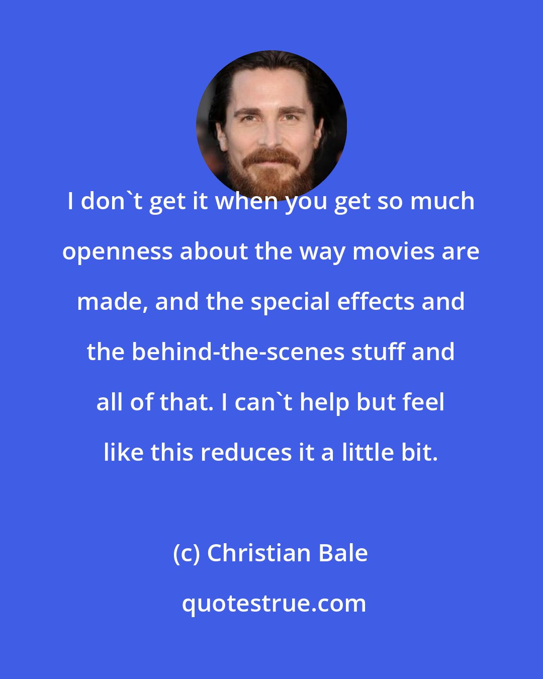 Christian Bale: I don't get it when you get so much openness about the way movies are made, and the special effects and the behind-the-scenes stuff and all of that. I can't help but feel like this reduces it a little bit.