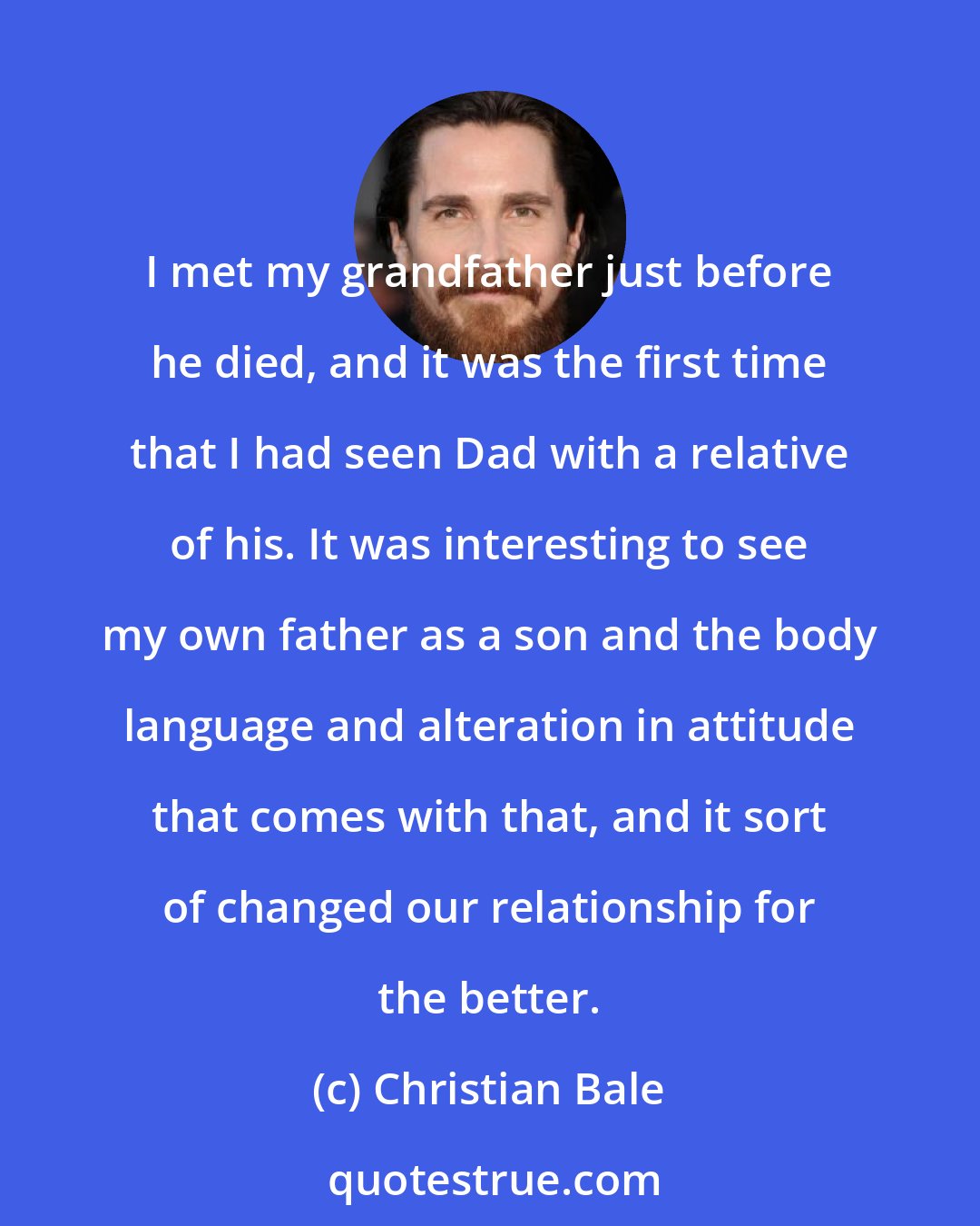 Christian Bale: I met my grandfather just before he died, and it was the first time that I had seen Dad with a relative of his. It was interesting to see my own father as a son and the body language and alteration in attitude that comes with that, and it sort of changed our relationship for the better.