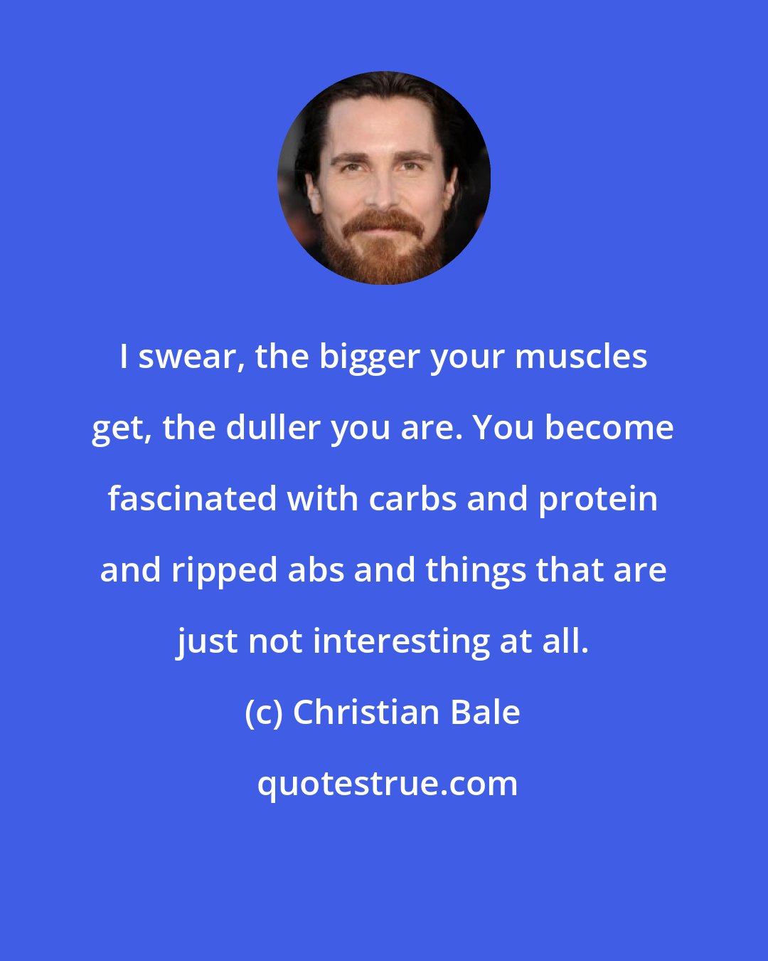 Christian Bale: I swear, the bigger your muscles get, the duller you are. You become fascinated with carbs and protein and ripped abs and things that are just not interesting at all.