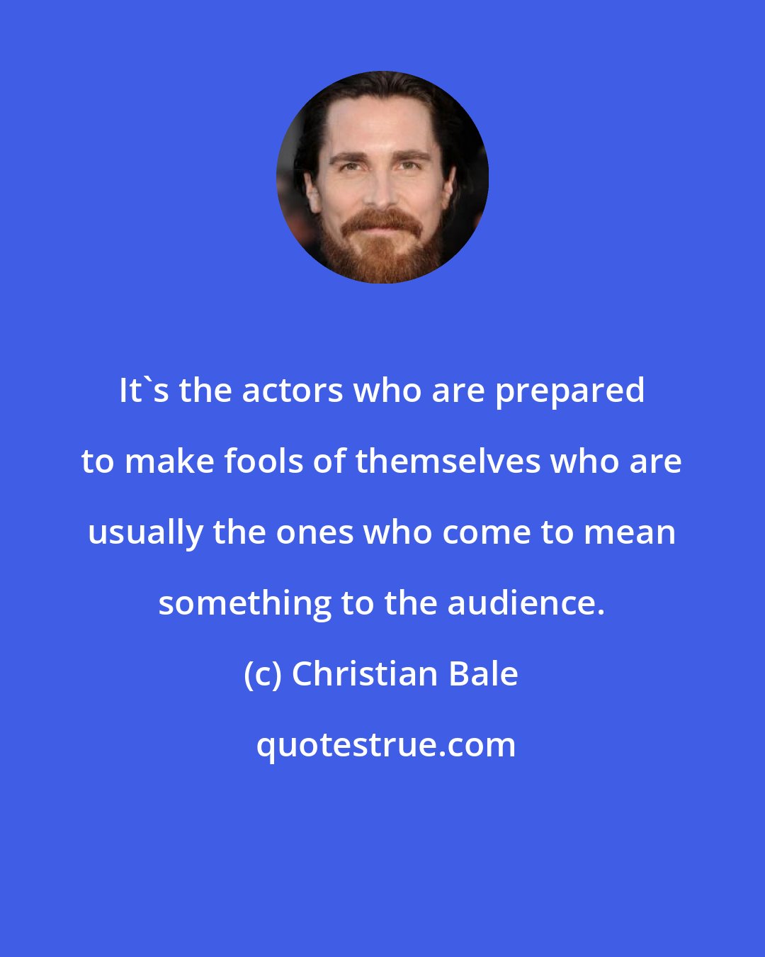 Christian Bale: It's the actors who are prepared to make fools of themselves who are usually the ones who come to mean something to the audience.