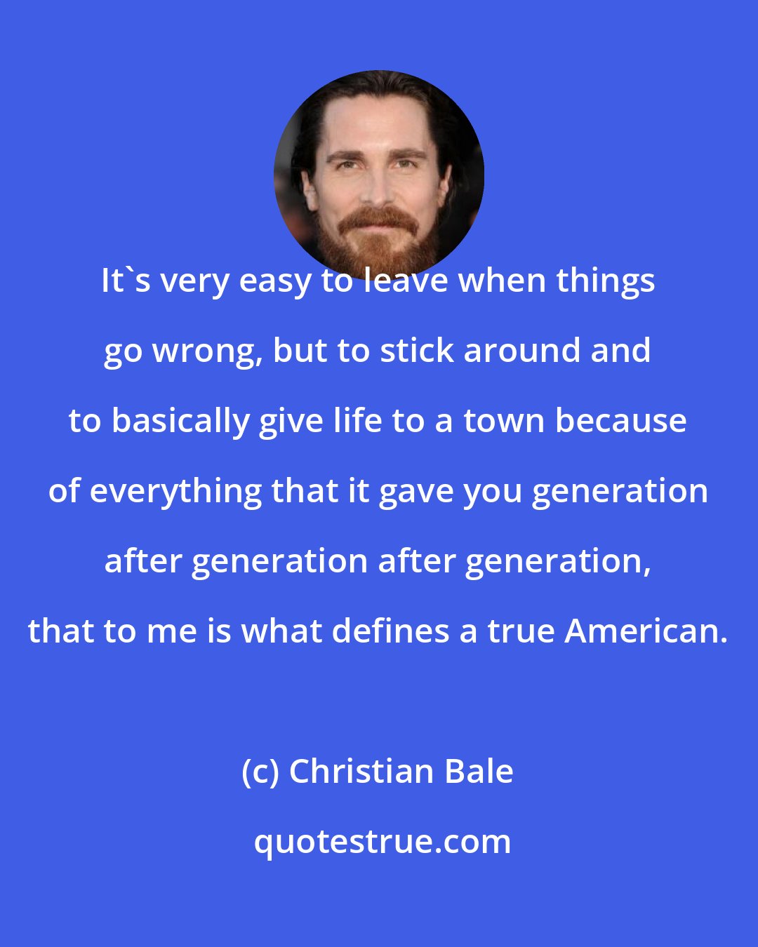 Christian Bale: It's very easy to leave when things go wrong, but to stick around and to basically give life to a town because of everything that it gave you generation after generation after generation, that to me is what defines a true American.