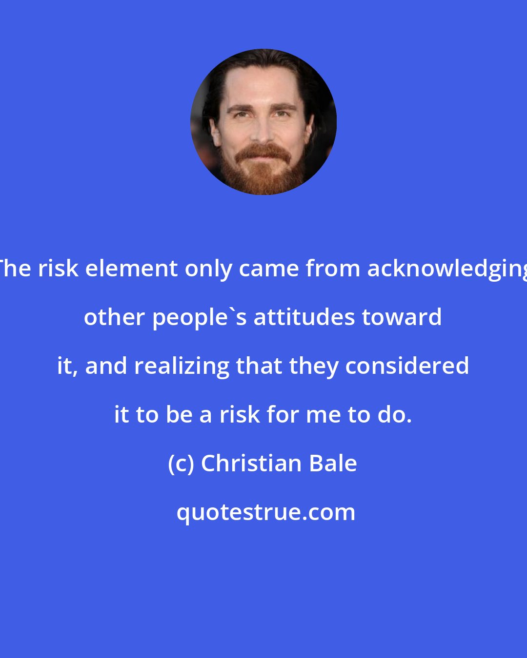 Christian Bale: The risk element only came from acknowledging other people's attitudes toward it, and realizing that they considered it to be a risk for me to do.