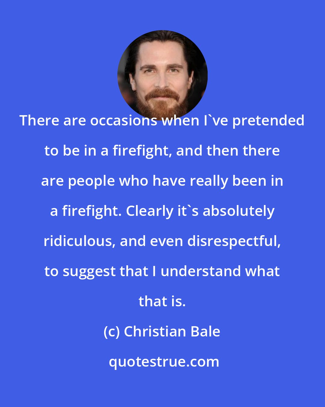 Christian Bale: There are occasions when I've pretended to be in a firefight, and then there are people who have really been in a firefight. Clearly it's absolutely ridiculous, and even disrespectful, to suggest that I understand what that is.