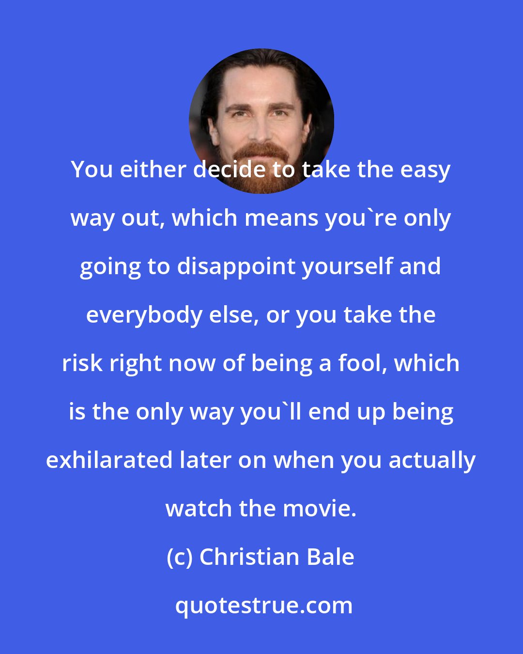 Christian Bale: You either decide to take the easy way out, which means you're only going to disappoint yourself and everybody else, or you take the risk right now of being a fool, which is the only way you'll end up being exhilarated later on when you actually watch the movie.