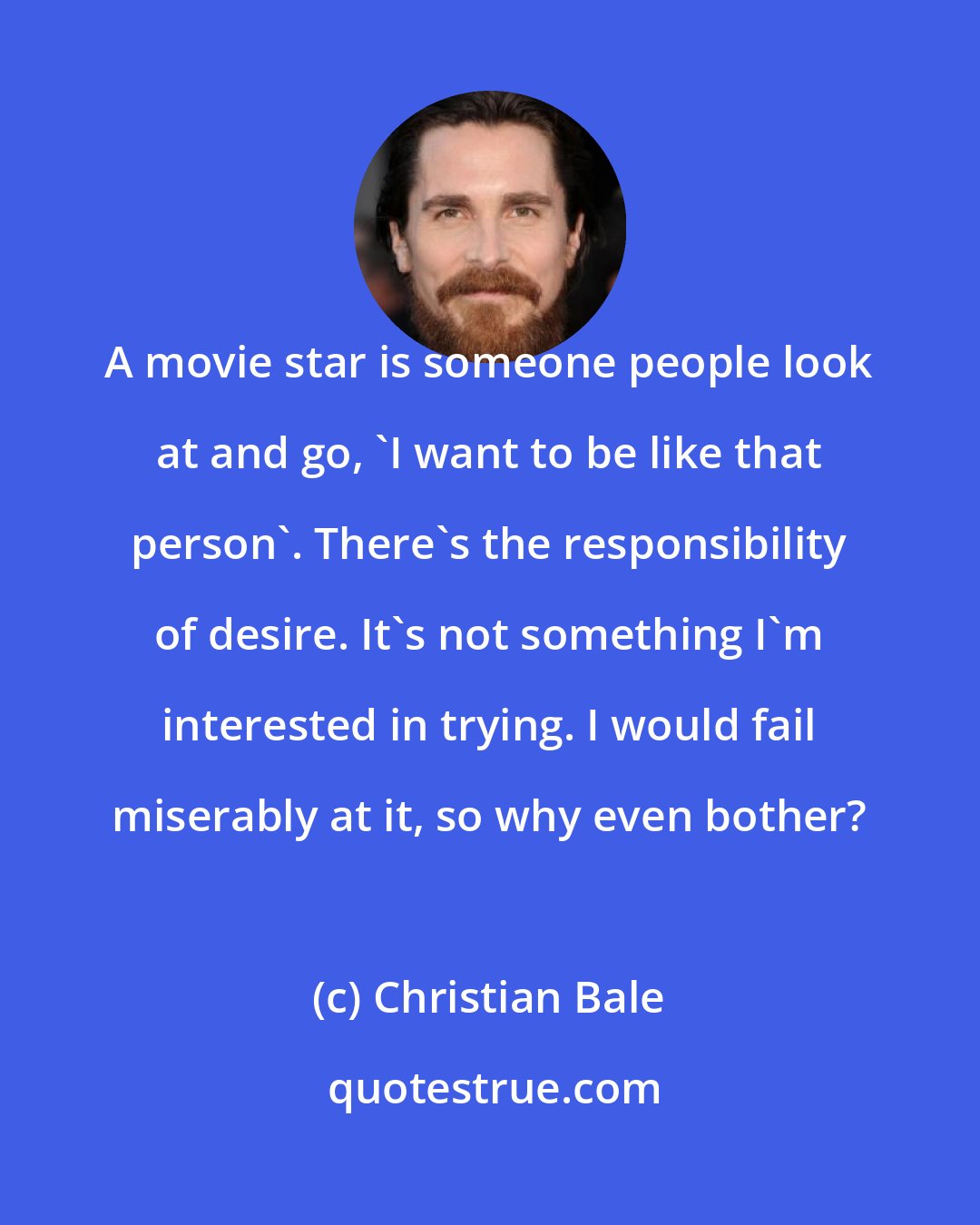 Christian Bale: A movie star is someone people look at and go, 'I want to be like that person'. There's the responsibility of desire. It's not something I'm interested in trying. I would fail miserably at it, so why even bother?