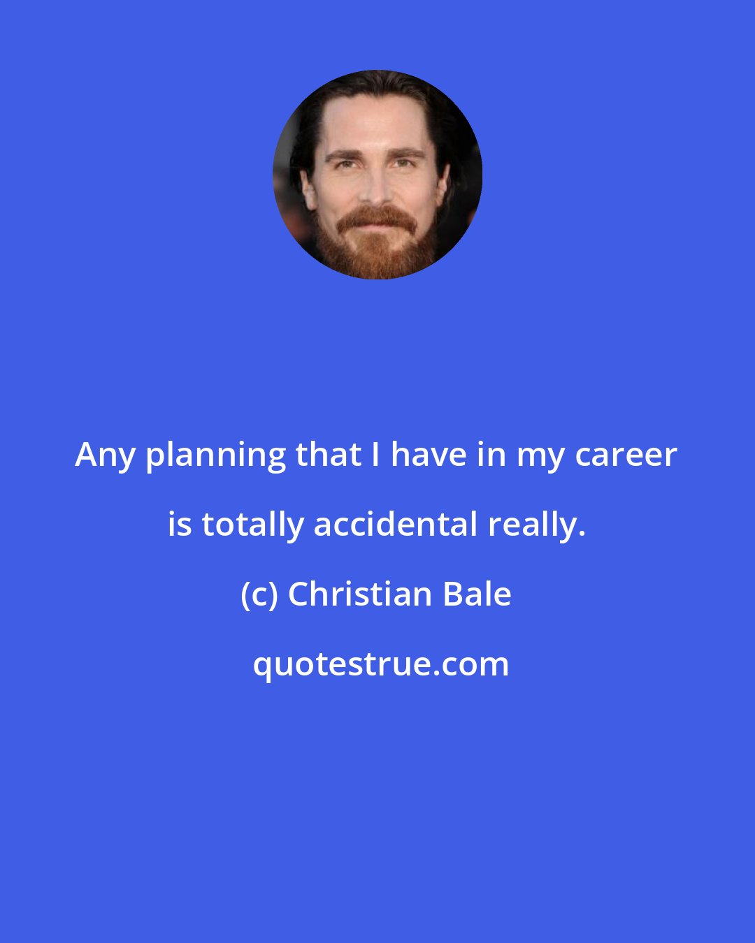 Christian Bale: Any planning that I have in my career is totally accidental really.