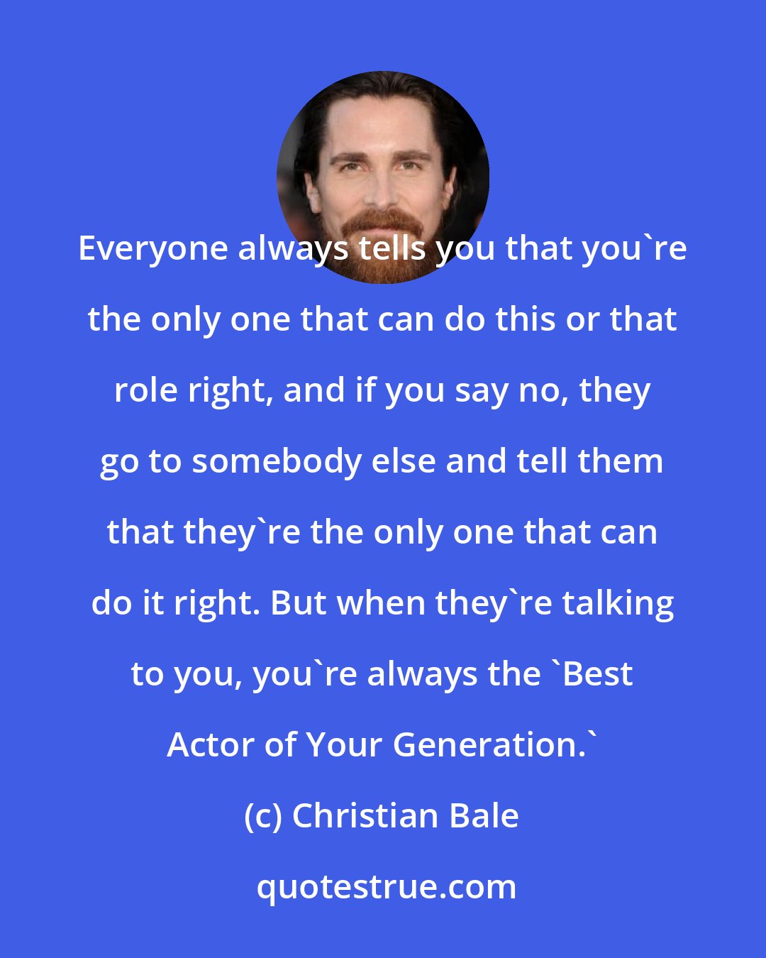 Christian Bale: Everyone always tells you that you're the only one that can do this or that role right, and if you say no, they go to somebody else and tell them that they're the only one that can do it right. But when they're talking to you, you're always the 'Best Actor of Your Generation.'