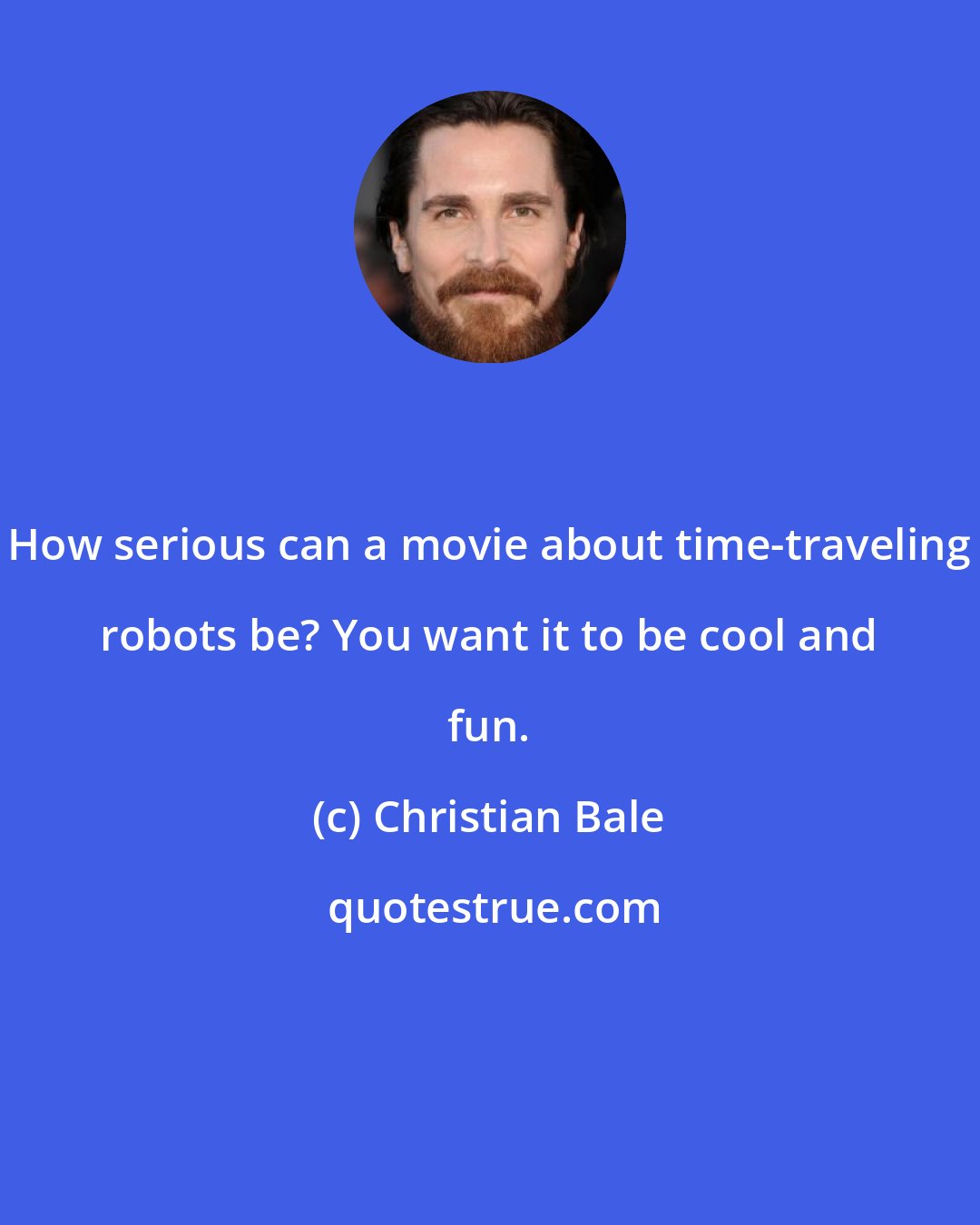 Christian Bale: How serious can a movie about time-traveling robots be? You want it to be cool and fun.