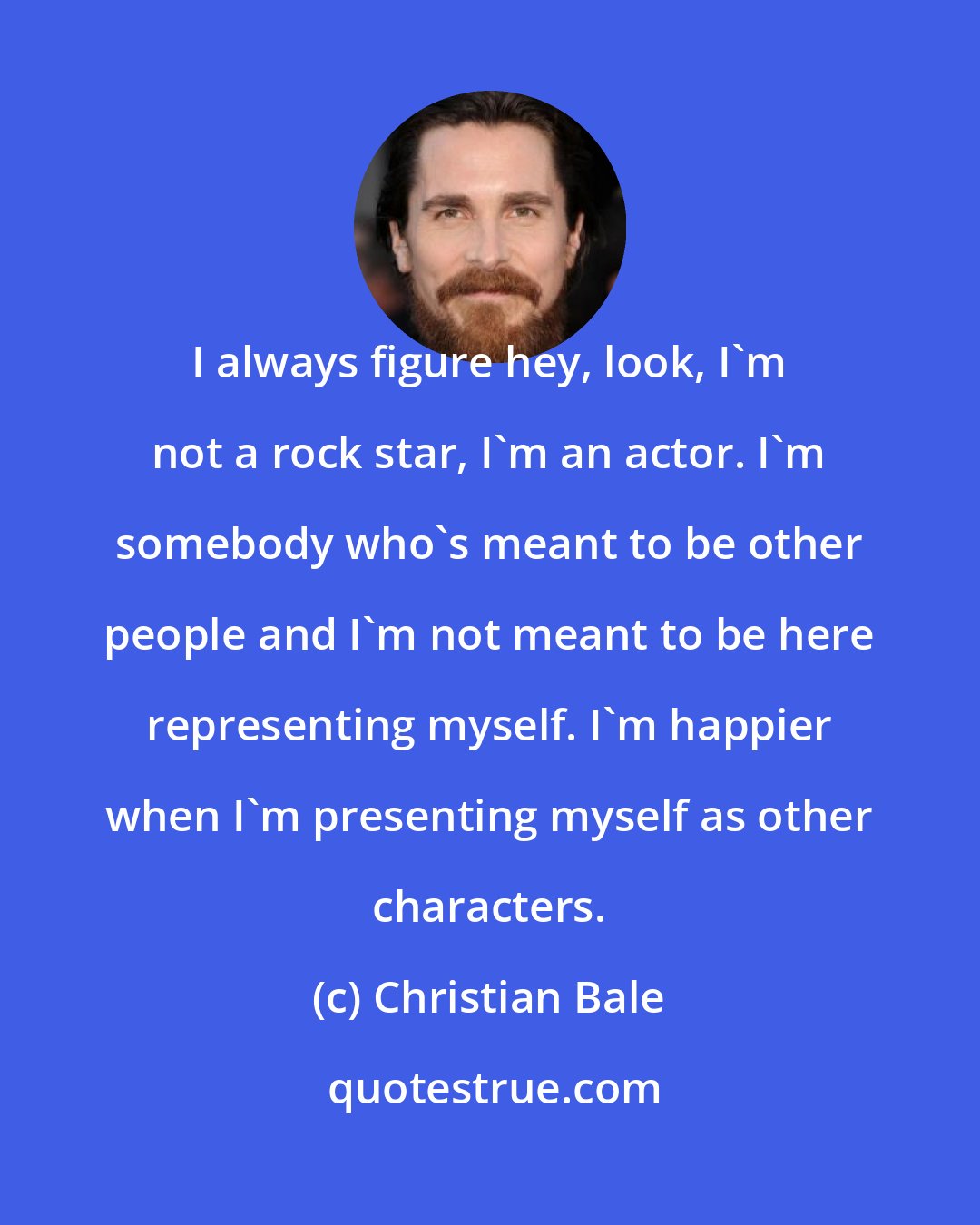 Christian Bale: I always figure hey, look, I'm not a rock star, I'm an actor. I'm somebody who's meant to be other people and I'm not meant to be here representing myself. I'm happier when I'm presenting myself as other characters.