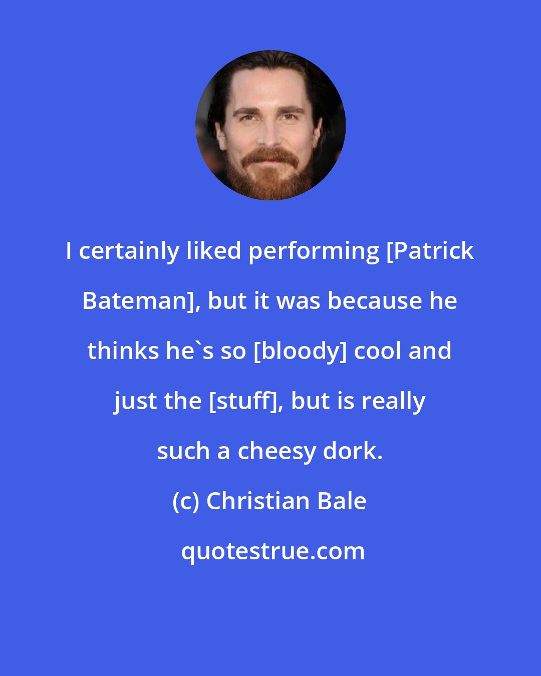 Christian Bale: I certainly liked performing [Patrick Bateman], but it was because he thinks he's so [bloody] cool and just the [stuff], but is really such a cheesy dork.