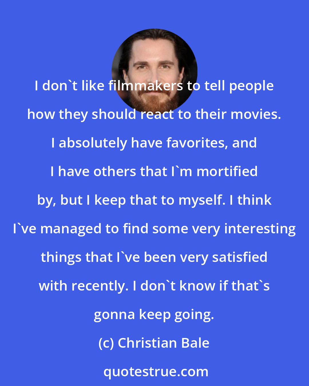 Christian Bale: I don't like filmmakers to tell people how they should react to their movies. I absolutely have favorites, and I have others that I'm mortified by, but I keep that to myself. I think I've managed to find some very interesting things that I've been very satisfied with recently. I don't know if that's gonna keep going.