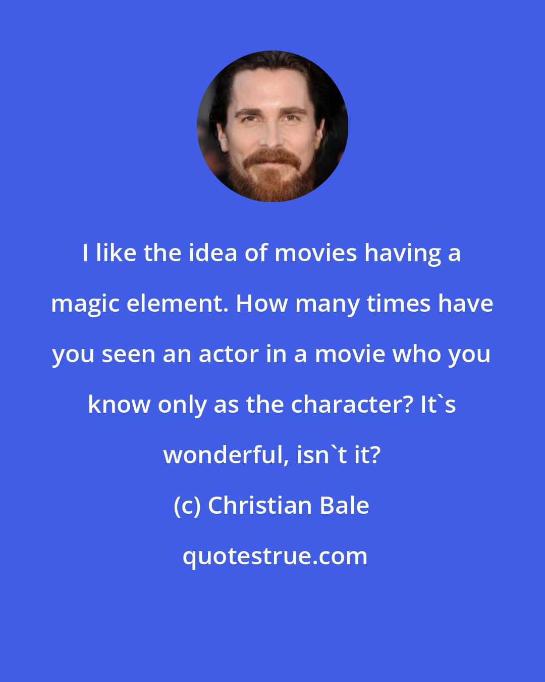 Christian Bale: I like the idea of movies having a magic element. How many times have you seen an actor in a movie who you know only as the character? It's wonderful, isn't it?