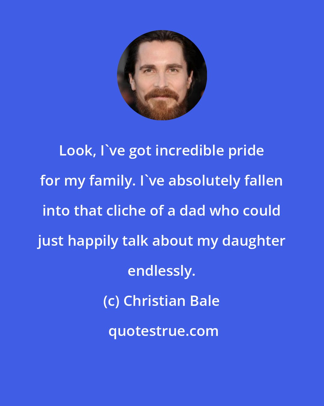 Christian Bale: Look, I've got incredible pride for my family. I've absolutely fallen into that cliche of a dad who could just happily talk about my daughter endlessly.