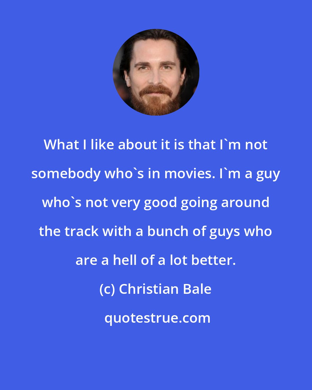 Christian Bale: What I like about it is that I'm not somebody who's in movies. I'm a guy who's not very good going around the track with a bunch of guys who are a hell of a lot better.