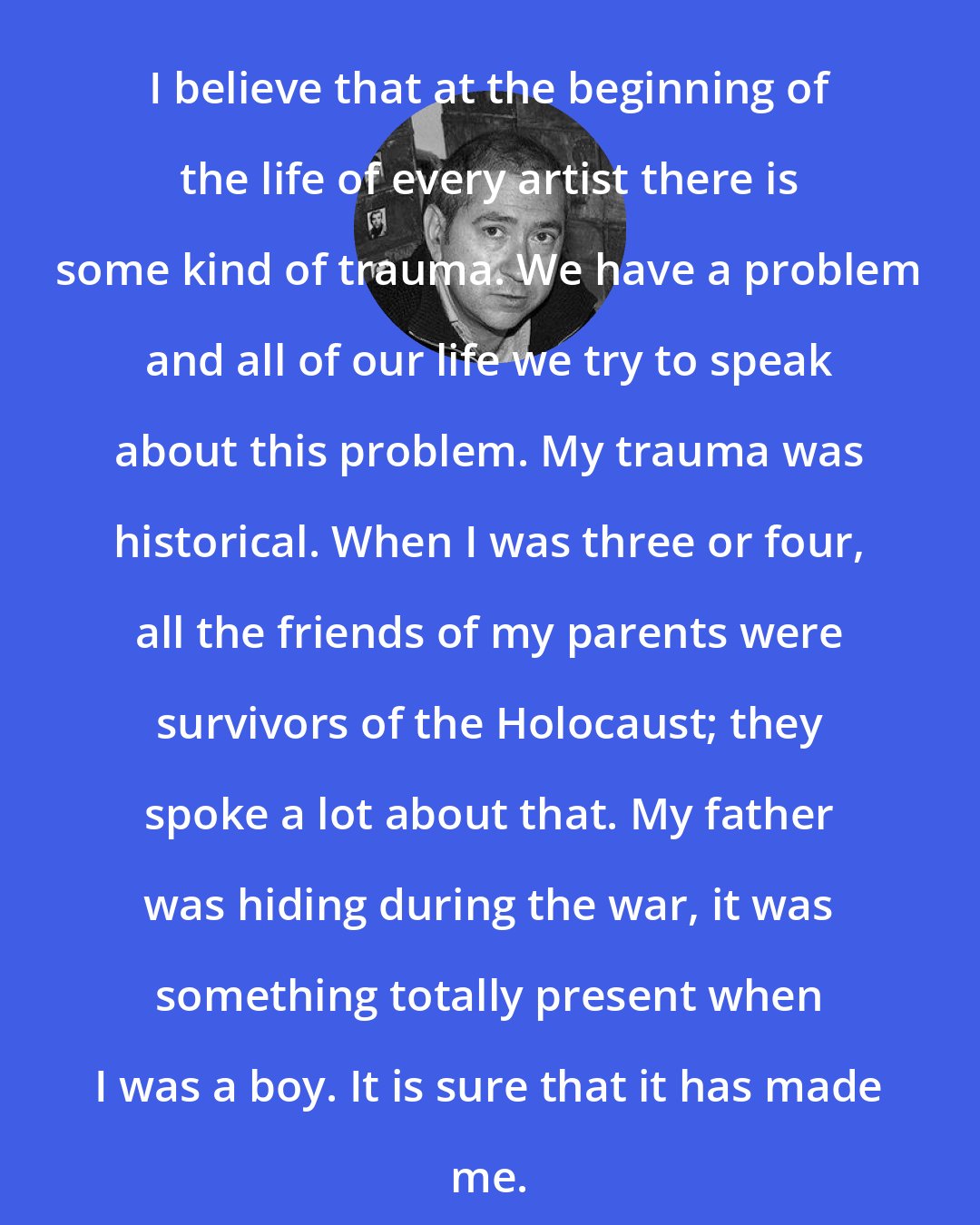 Christian Boltanski: I believe that at the beginning of the life of every artist there is some kind of trauma. We have a problem and all of our life we try to speak about this problem. My trauma was historical. When I was three or four, all the friends of my parents were survivors of the Holocaust; they spoke a lot about that. My father was hiding during the war, it was something totally present when I was a boy. It is sure that it has made me.